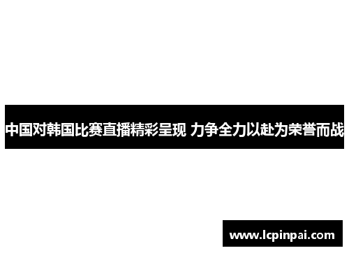 中国对韩国比赛直播精彩呈现 力争全力以赴为荣誉而战